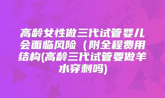 高龄女性做三代试管婴儿会面临风险（附全程费用结构(高龄三代试管要做羊水穿刺吗)