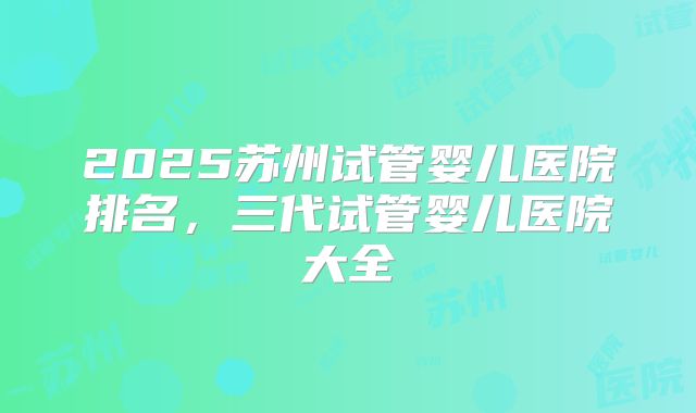 2025苏州试管婴儿医院排名，三代试管婴儿医院大全