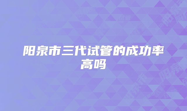 阳泉市三代试管的成功率高吗