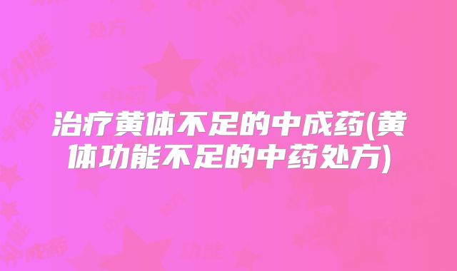 治疗黄体不足的中成药(黄体功能不足的中药处方)