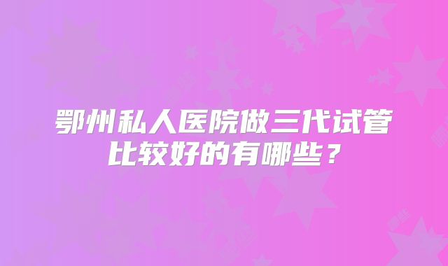 鄂州私人医院做三代试管比较好的有哪些？