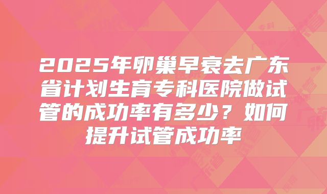 2025年卵巢早衰去广东省计划生育专科医院做试管的成功率有多少？如何提升试管成功率