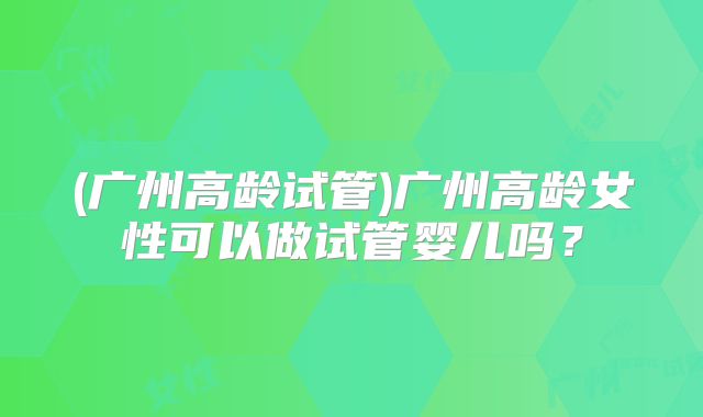 (广州高龄试管)广州高龄女性可以做试管婴儿吗？