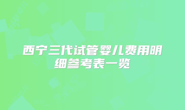 西宁三代试管婴儿费用明细参考表一览