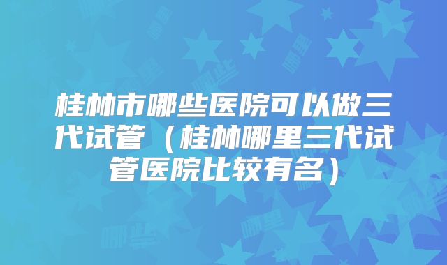 桂林市哪些医院可以做三代试管（桂林哪里三代试管医院比较有名）