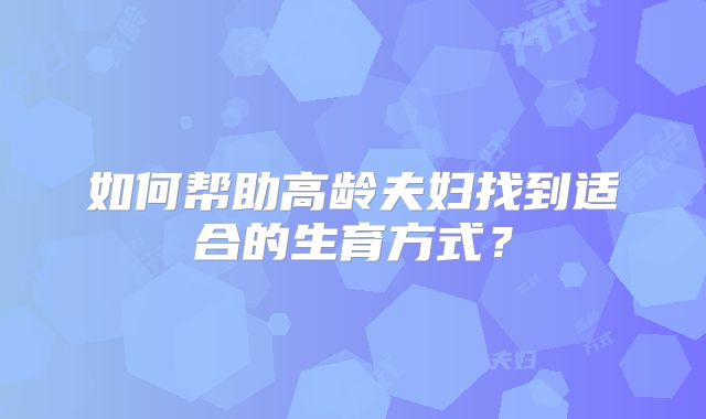 如何帮助高龄夫妇找到适合的生育方式?