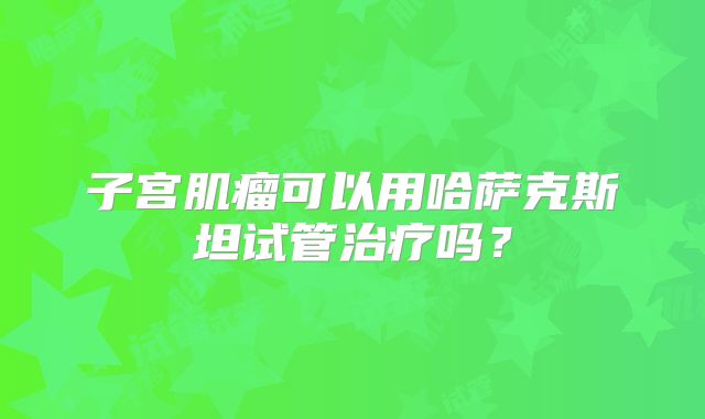 子宫肌瘤可以用哈萨克斯坦试管治疗吗?