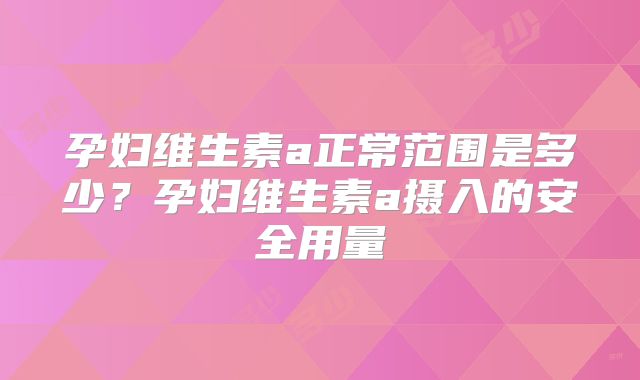 孕妇维生素a正常范围是多少？孕妇维生素a摄入的安全用量