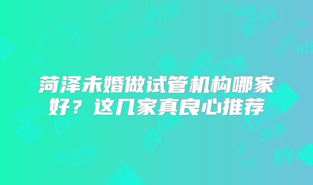 菏泽未婚做试管机构哪家好?这几家真良心推荐