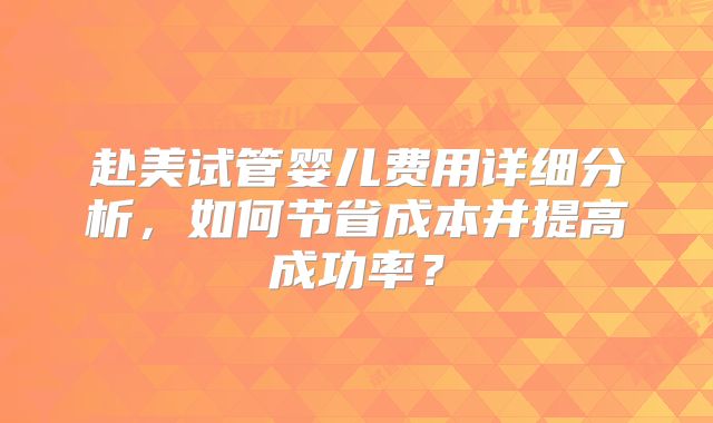 赴美试管婴儿费用详细分析，如何节省成本并提高成功率？