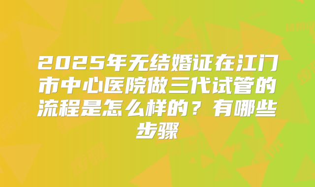 2025年无结婚证在江门市中心医院做三代试管的流程是怎么样的？有哪些步骤