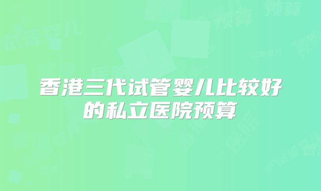 香港三代试管婴儿比较好的私立医院预算