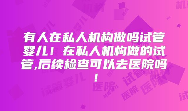 有人在私人机构做吗试管婴儿!在私人机构做的试管,后续检查可以去医院吗!