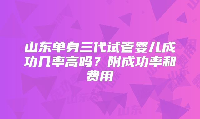 山东单身三代试管婴儿成功几率高吗？附成功率和费用