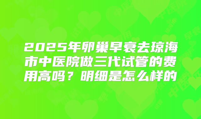 2025年卵巢早衰去琼海市中医院做三代试管的费用高吗?明细是怎么样的