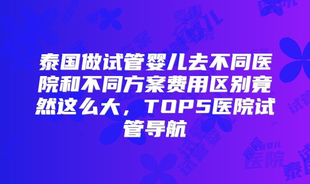 泰国做试管婴儿去不同医院和不同方案费用区别竟然这么大,TOP5医院试管导航
