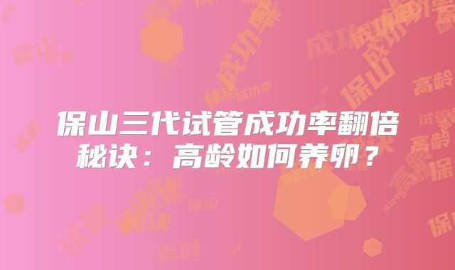 保山三代试管成功率翻倍秘诀：高龄如何养卵？