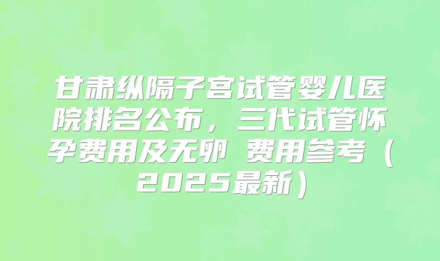甘肃纵隔子宫试管婴儿医院排名公布，三代试管怀孕费用及无卵�费用参考（2025最新）
