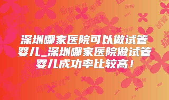 深圳哪家医院可以做试管婴儿_深圳哪家医院做试管婴儿成功率比较高！