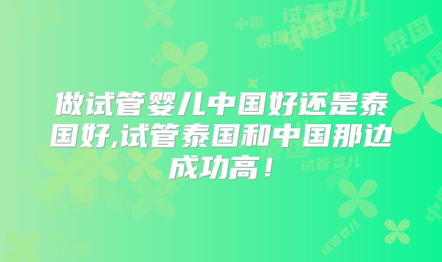 做试管婴儿中国好还是泰国好,试管泰国和中国那边成功高！