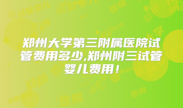 郑州大学第三附属医院试管费用多少,郑州附三试管婴儿费用！