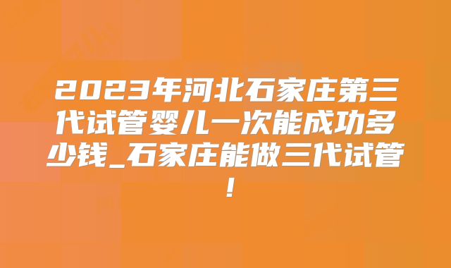 2023年河北石家庄第三代试管婴儿一次能成功多少钱_石家庄能做三代试管！