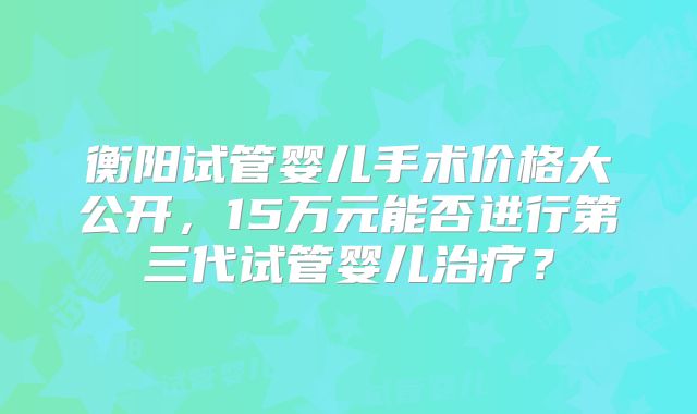 衡阳试管婴儿手术价格大公开，15万元能否进行第三代试管婴儿治疗？