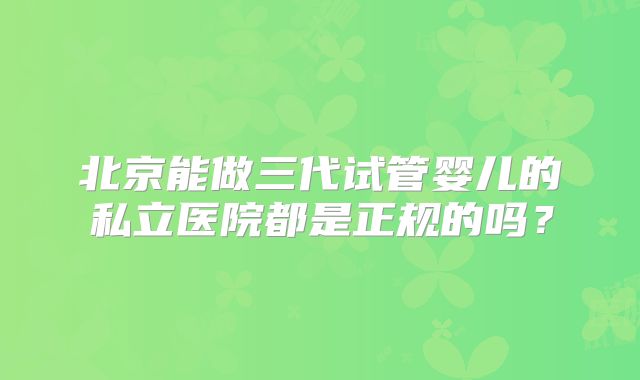 北京能做三代试管婴儿的私立医院都是正规的吗?