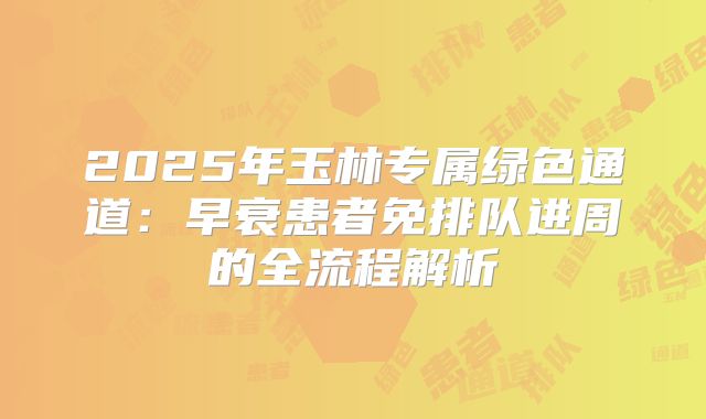 2025年玉林专属绿色通道：早衰患者免排队进周的全流程解析