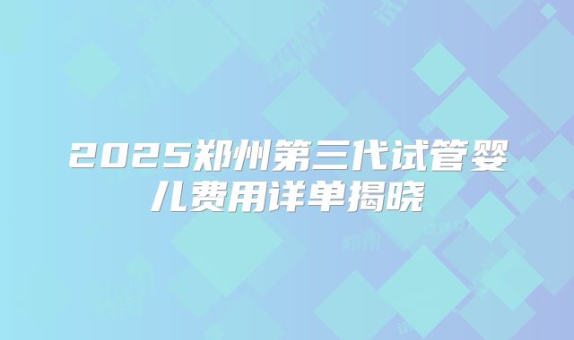 2025郑州第三代试管婴儿费用详单揭晓