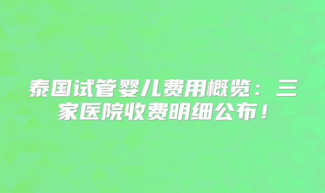 泰国试管婴儿费用概览：三家医院收费明细公布！