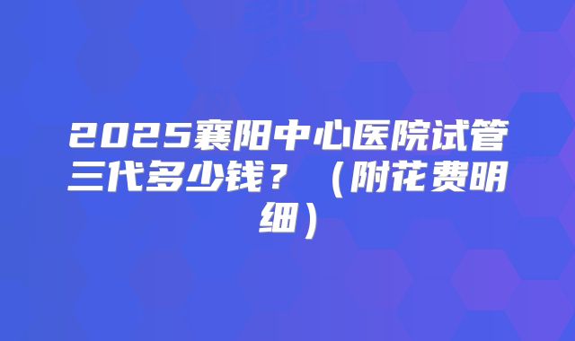 2025襄阳中心医院试管三代多少钱？（附花费明细）