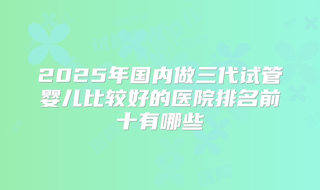 2025年国内做三代试管婴儿比较好的医院排名前十有哪些