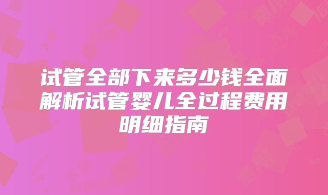 试管全部下来多少钱全面解析试管婴儿全过程费用明细指南