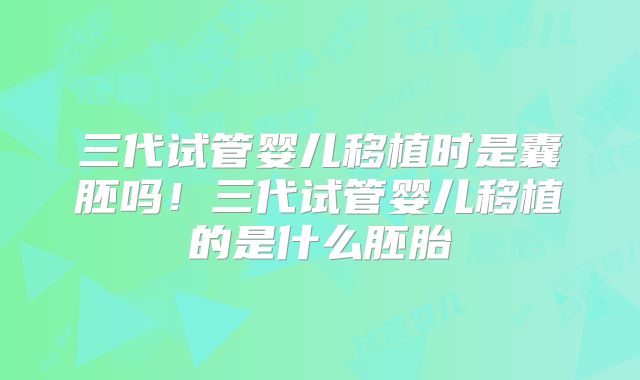 三代试管婴儿移植时是囊胚吗!三代试管婴儿移植的是什么胚胎