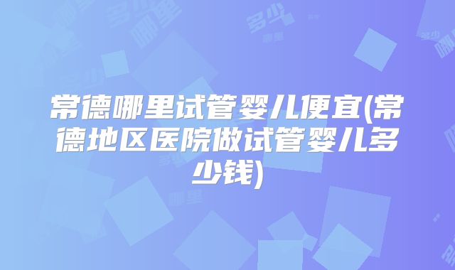 常德哪里试管婴儿便宜(常德地区医院做试管婴儿多少钱)