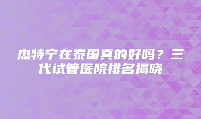 杰特宁在泰国真的好吗？三代试管医院排名揭晓