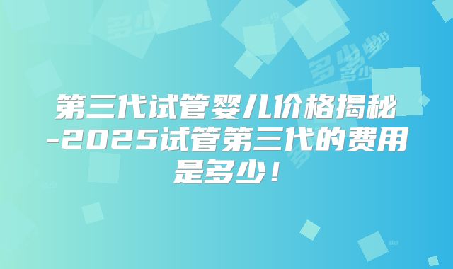 第三代试管婴儿价格揭秘-2025试管第三代的费用是多少！