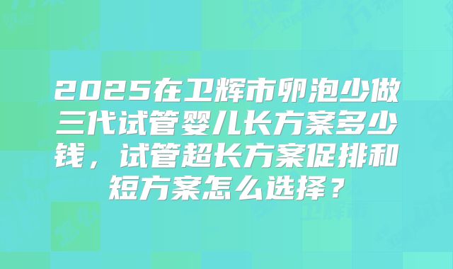 2025在卫辉市卵泡少做三代试管婴儿长方案多少钱，试管超长方案促排和短方案怎么选择？