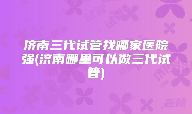 济南三代试管找哪家医院强(济南哪里可以做三代试管)