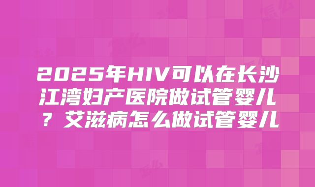 2025年HIV可以在长沙江湾妇产医院做试管婴儿？艾滋病怎么做试管婴儿