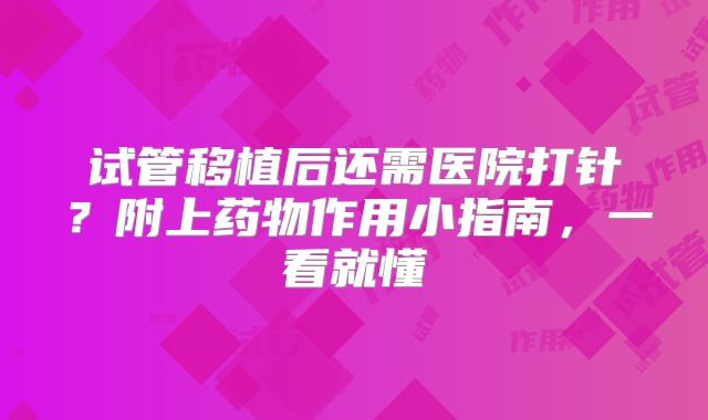 试管移植后还需医院打针？附上药物作用小指南，一看就懂