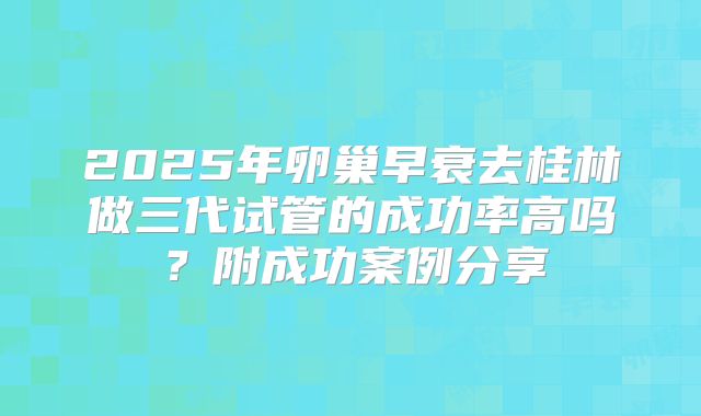 2025年卵巢早衰去桂林做三代试管的成功率高吗？附成功案例分享