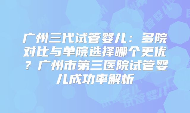 广州三代试管婴儿：多院对比与单院选择哪个更优？广州市第三医院试管婴儿成功率解析