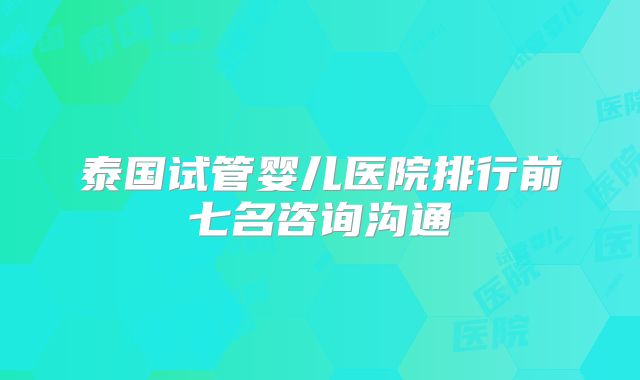 泰国试管婴儿医院排行前七名咨询沟通