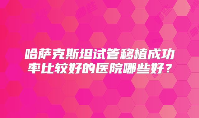 哈萨克斯坦试管移植成功率比较好的医院哪些好？