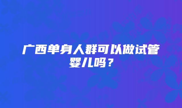 广西单身人群可以做试管婴儿吗？