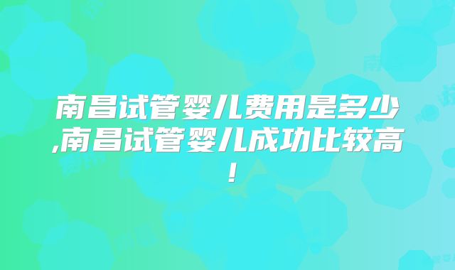 南昌试管婴儿费用是多少,南昌试管婴儿成功比较高！