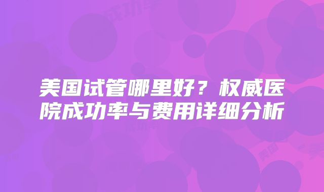 美国试管哪里好?权威医院成功率与费用详细分析
