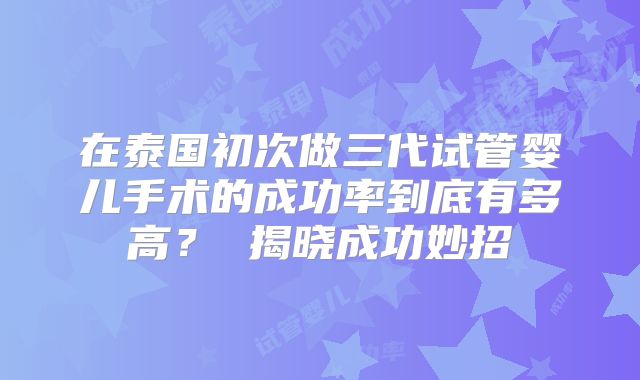 在泰国初次做三代试管婴儿手术的成功率到底有多高？ 揭晓成功妙招